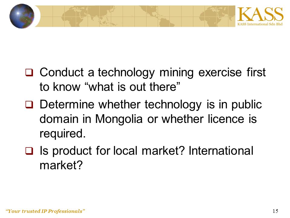 Your trusted IP Professionals 15  Conduct a technology mining exercise first to know what is out there  Determine whether technology is in public domain in Mongolia or whether licence is required.