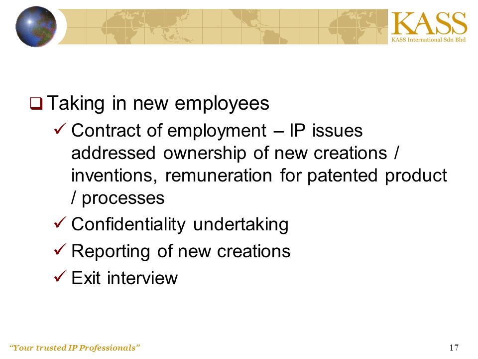 Your trusted IP Professionals 17  Taking in new employees Contract of employment – IP issues addressed ownership of new creations / inventions, remuneration for patented product / processes Confidentiality undertaking Reporting of new creations Exit interview