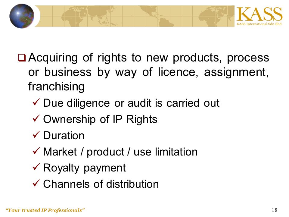 Your trusted IP Professionals 18  Acquiring of rights to new products, process or business by way of licence, assignment, franchising Due diligence or audit is carried out Ownership of IP Rights Duration Market / product / use limitation Royalty payment Channels of distribution