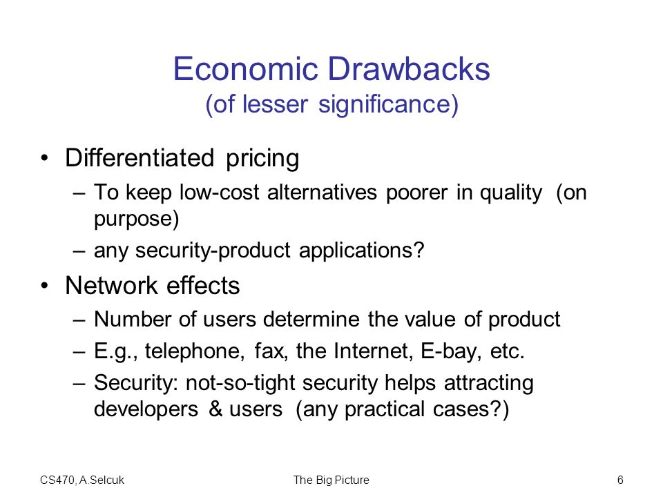 CS470, A.SelcukThe Big Picture6 Economic Drawbacks (of lesser significance) Differentiated pricing –To keep low-cost alternatives poorer in quality (on purpose) –any security-product applications.