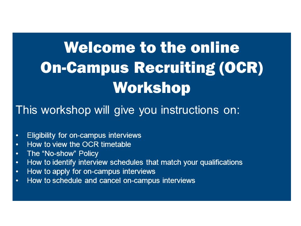 This workshop will give you instructions on: Eligibility for on-campus interviews How to view the OCR timetable The No-show Policy How to identify interview schedules that match your qualifications How to apply for on-campus interviews How to schedule and cancel on-campus interviews Welcome to the online On-Campus Recruiting (OCR) Workshop