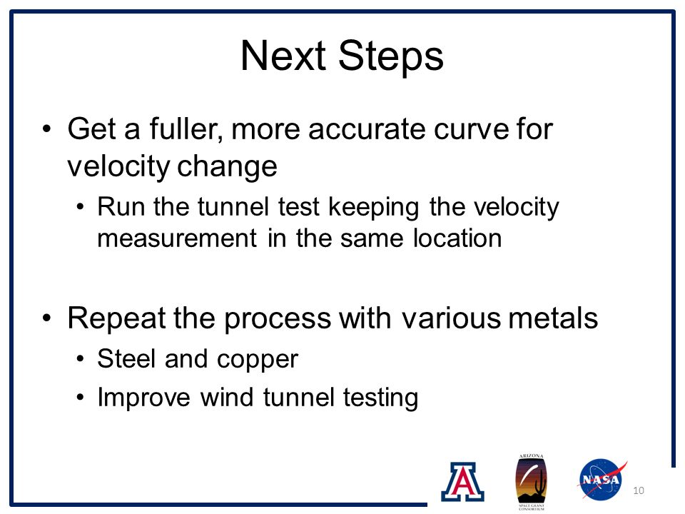 Next Steps Get a fuller, more accurate curve for velocity change Run the tunnel test keeping the velocity measurement in the same location Repeat the process with various metals Steel and copper Improve wind tunnel testing 10