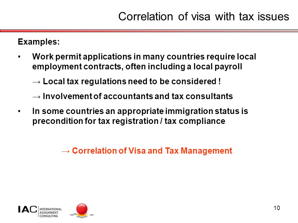10 Correlation of visa with tax issues Examples: Work permit applications in many countries require local employment contracts, often including a local payroll → Local tax regulations need to be considered .