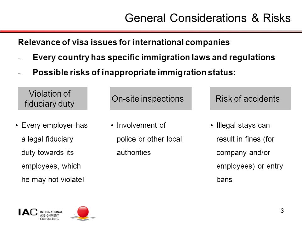 3 General Considerations & Risks Relevance of visa issues for international companies -Every country has specific immigration laws and regulations -Possible risks of inappropriate immigration status: On-site inspectionsRisk of accidents Violation of fiduciary duty Illegal stays can result in fines (for company and/or employees) or entry bans Involvement of police or other local authorities Every employer has a legal fiduciary duty towards its employees, which he may not violate!