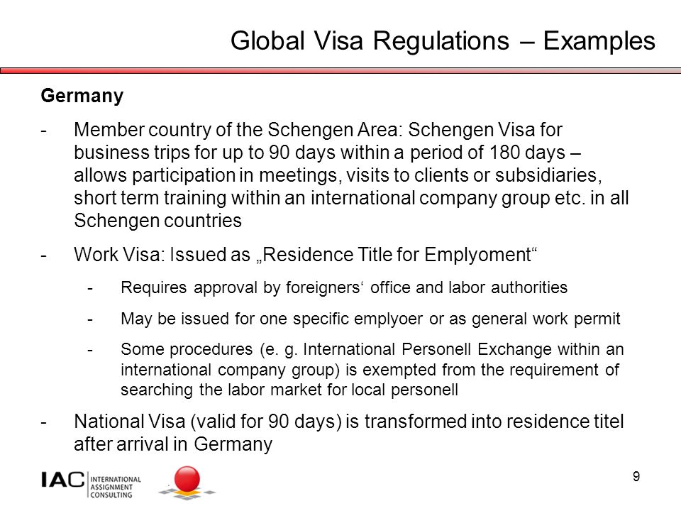 9 Global Visa Regulations – Examples Germany -Member country of the Schengen Area: Schengen Visa for business trips for up to 90 days within a period of 180 days – allows participation in meetings, visits to clients or subsidiaries, short term training within an international company group etc.