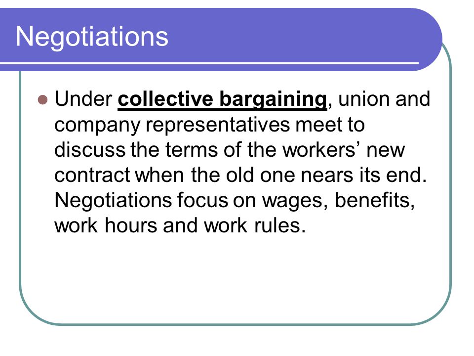 Negotiations Under collective bargaining, union and company representatives meet to discuss the terms of the workers’ new contract when the old one nears its end.