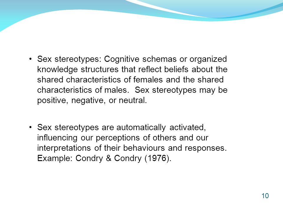 10 Sex stereotypes: Cognitive schemas or organized knowledge structures that reflect beliefs about the shared characteristics of females and the shared characteristics of males.