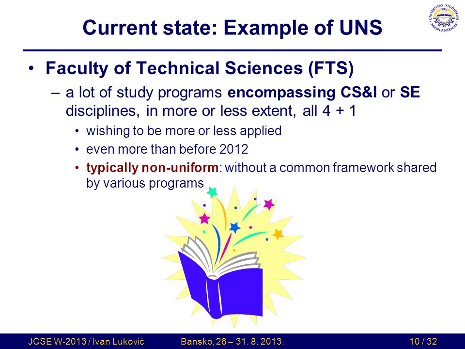 Current state: Example of UNS Faculty of Technical Sciences (FTS) –a lot of study programs encompassing CS&I or SE disciplines, in more or less extent, all wishing to be more or less applied even more than before 2012 typically non-uniform: without a common framework shared by various programs JCSE W-2013 / Ivan LukovićBansko, 26 – 31.