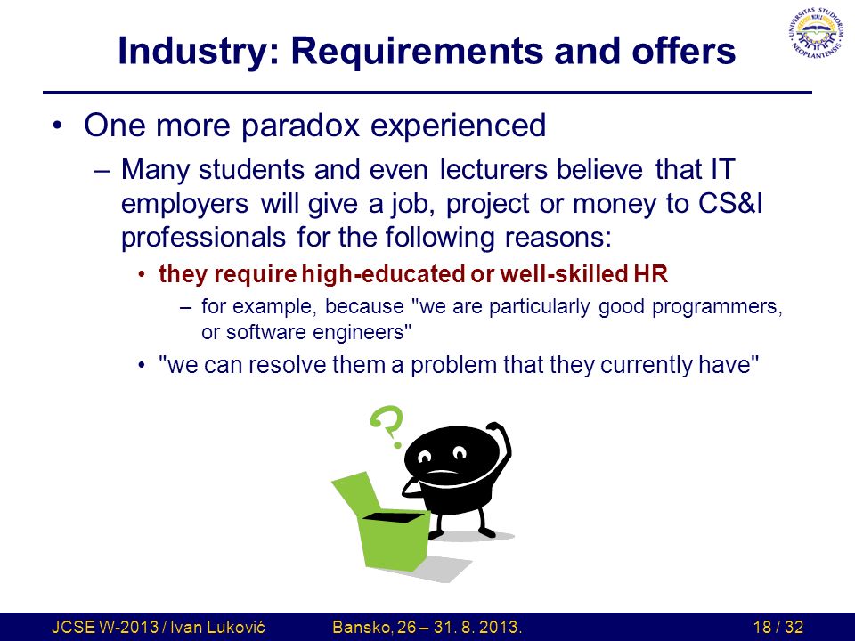 Industry: Requirements and offers One more paradox experienced –Many students and even lecturers believe that IT employers will give a job, project or money to CS&I professionals for the following reasons: they require high-educated or well-skilled HR –for example, because we are particularly good programmers, or software engineers we can resolve them a problem that they currently have JCSE W-2013 / Ivan LukovićBansko, 26 – 31.