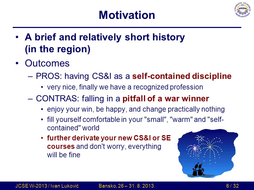 Motivation A brief and relatively short history (in the region) Outcomes –PROS: having CS&I as a self-contained discipline very nice, finally we have a recognized profession –CONTRAS: falling in a pitfall of a war winner enjoy your win, be happy, and change practically nothing fill yourself comfortable in your small , warm and self- contained world further derivate your new CS&I or SE courses and don t worry, everything will be fine JCSE W-2013 / Ivan LukovićBansko, 26 – 31.