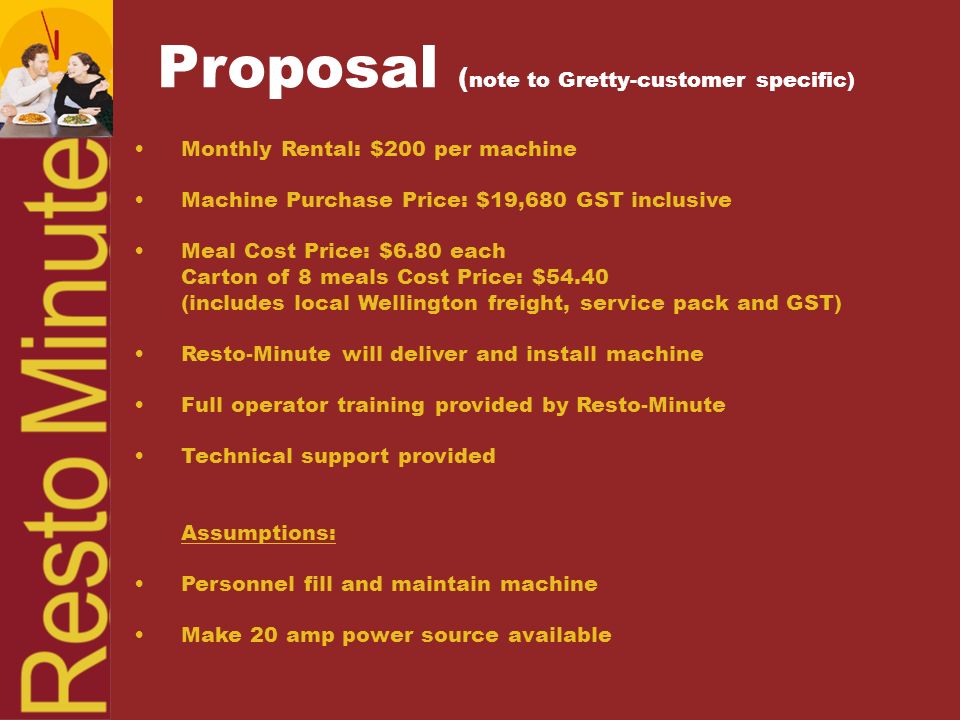 Monthly Rental: $200 per machine Machine Purchase Price: $19,680 GST inclusive Meal Cost Price: $6.80 each Carton of 8 meals Cost Price: $54.40 (includes local Wellington freight, service pack and GST) Resto-Minute will deliver and install machine Full operator training provided by Resto-Minute Technical support provided Assumptions: Personnel fill and maintain machine Make 20 amp power source available Proposal ( note to Gretty-customer specific)