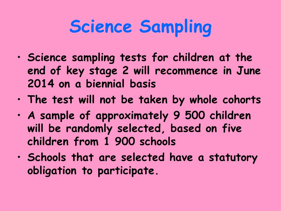 Science Sampling Science sampling tests for children at the end of key stage 2 will recommence in June 2014 on a biennial basis The test will not be taken by whole cohorts A sample of approximately children will be randomly selected, based on five children from schools Schools that are selected have a statutory obligation to participate.