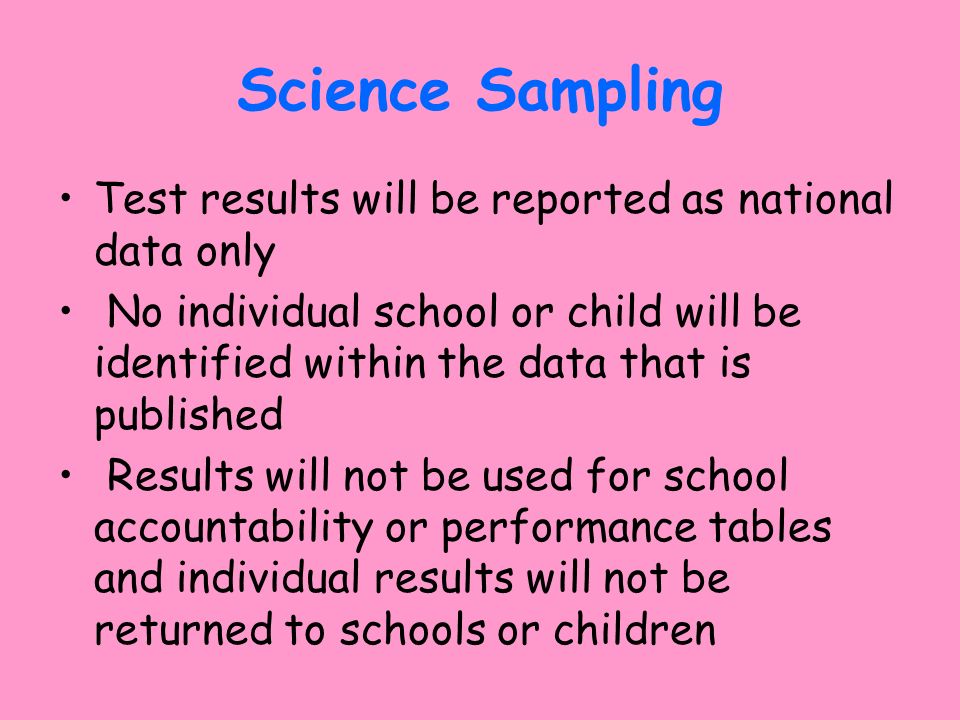 Science Sampling Test results will be reported as national data only No individual school or child will be identified within the data that is published Results will not be used for school accountability or performance tables and individual results will not be returned to schools or children