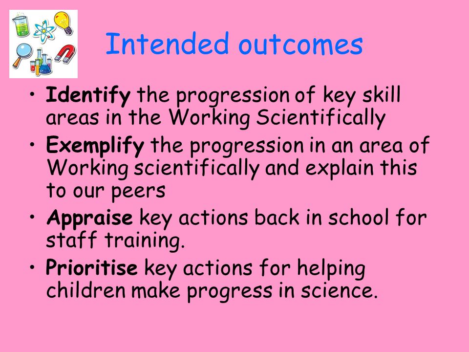 Intended outcomes Identify the progression of key skill areas in the Working Scientifically Exemplify the progression in an area of Working scientifically and explain this to our peers Appraise key actions back in school for staff training.