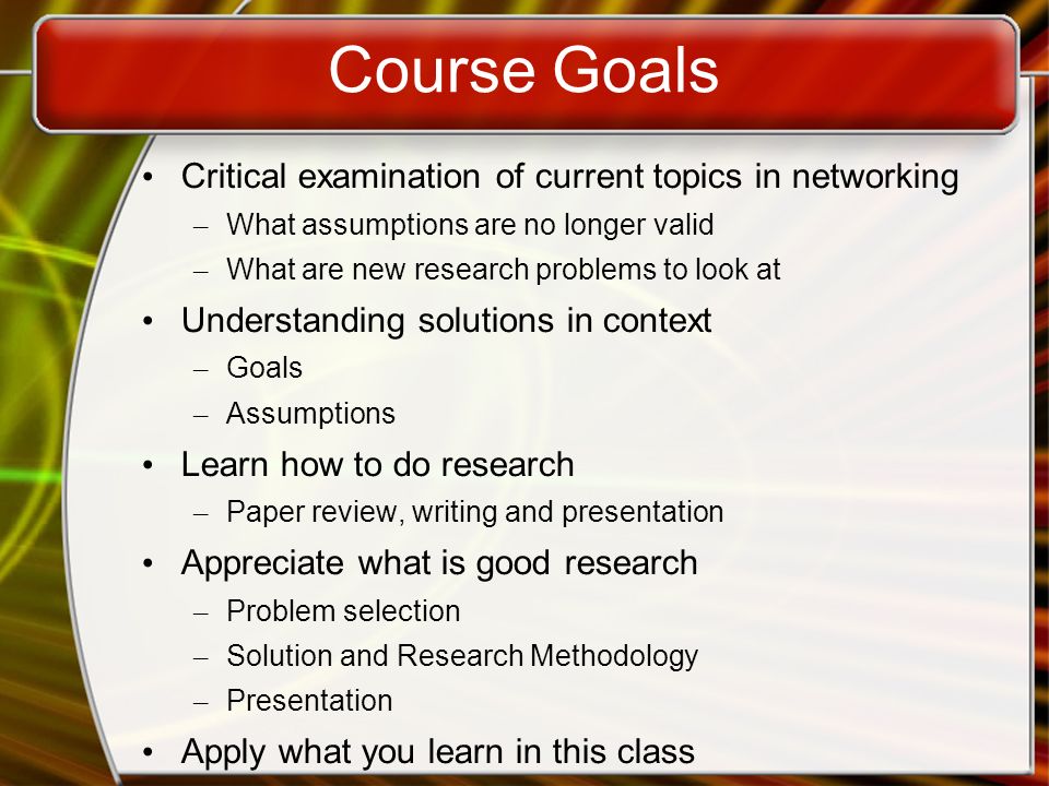 Course Goals Critical examination of current topics in networking – What assumptions are no longer valid – What are new research problems to look at Understanding solutions in context – Goals – Assumptions Learn how to do research – Paper review, writing and presentation Appreciate what is good research – Problem selection – Solution and Research Methodology – Presentation Apply what you learn in this class