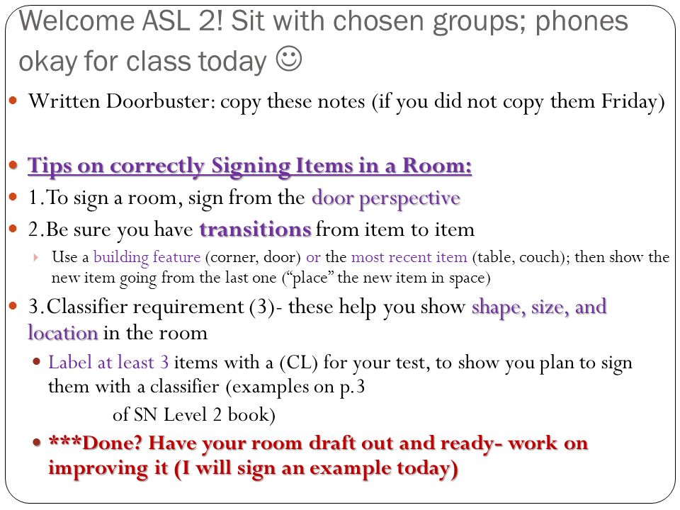 Written Doorbuster: copy these notes (if you did not copy them Friday) Tips on correctly Signing Items in a Room: Tips on correctly Signing Items in a Room: door perspective 1.To sign a room, sign from the door perspective transitions 2.Be sure you have transitions from item to item  Use a building feature (corner, door) or the most recent item (table, couch); then show the new item going from the last one ( place the new item in space) shape, size, and location 3.Classifier requirement (3)- these help you show shape, size, and location in the room Label at least 3 items with a (CL) for your test, to show you plan to sign them with a classifier (examples on p.3 of SN Level 2 book) ***Done.