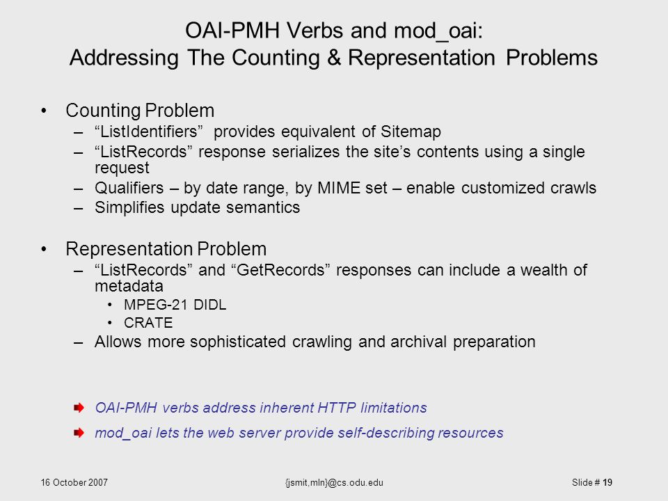 16 October Slide # 19 OAI-PMH Verbs and mod_oai: Addressing The Counting & Representation Problems Counting Problem – ListIdentifiers provides equivalent of Sitemap – ListRecords response serializes the site’s contents using a single request –Qualifiers – by date range, by MIME set – enable customized crawls –Simplifies update semantics Representation Problem – ListRecords and GetRecords responses can include a wealth of metadata MPEG-21 DIDL CRATE –Allows more sophisticated crawling and archival preparation OAI-PMH verbs address inherent HTTP limitations mod_oai lets the web server provide self-describing resources