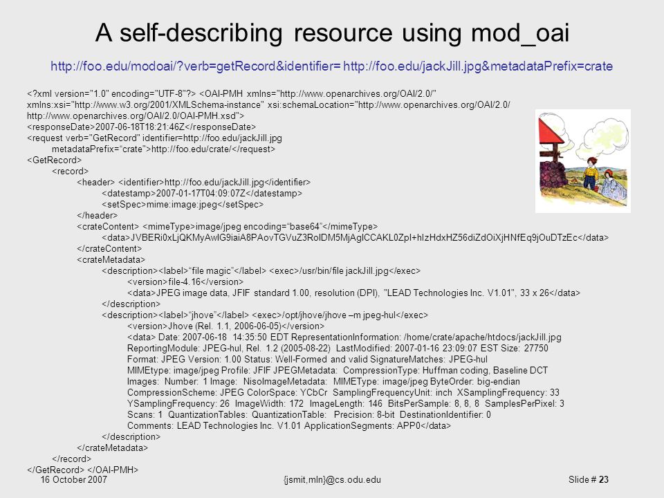 16 October Slide # 23 A self-describing resource using mod_oai   verb=getRecord&identifier= T18:21:46Z <request verb= GetRecord identifier=  metadataPrefix= crate > T04:09:07Z mime:image:jpeg image/jpeg encoding= base64 JVBERi0xLjQKMyAwIG9iaiA8PAovTGVuZ3RoIDM5MjAgICCAKL0ZpI+hlzHdxHZ56diZdOiXjHNfEq9jOuDTzEc file magic /usr/bin/file jackJill.jpg file-4.16 JPEG image data, JFIF standard 1.00, resolution (DPI), LEAD Technologies Inc.