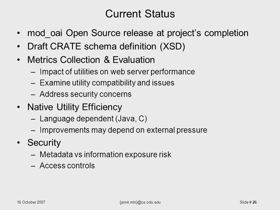 16 October Slide # 26 Current Status mod_oai Open Source release at project’s completion Draft CRATE schema definition (XSD) Metrics Collection & Evaluation –Impact of utilities on web server performance –Examine utility compatibility and issues –Address security concerns Native Utility Efficiency –Language dependent (Java, C) –Improvements may depend on external pressure Security –Metadata vs information exposure risk –Access controls