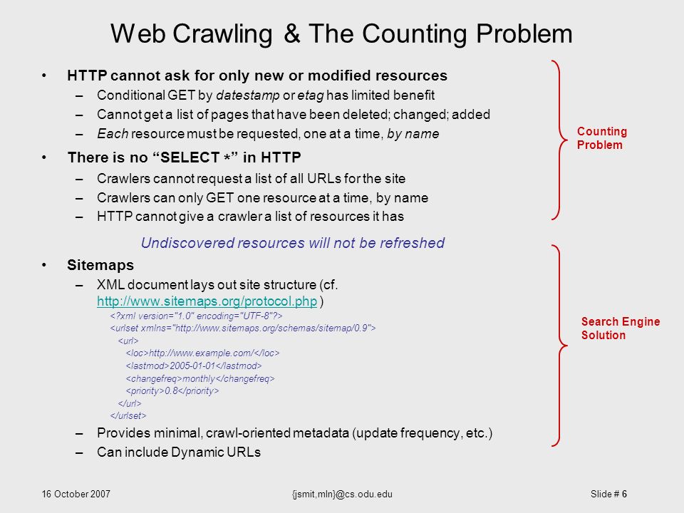 16 October Slide # 6 Web Crawling & The Counting Problem HTTP cannot ask for only new or modified resources –Conditional GET by datestamp or etag has limited benefit –Cannot get a list of pages that have been deleted; changed; added –Each resource must be requested, one at a time, by name There is no SELECT * in HTTP –Crawlers cannot request a list of all URLs for the site –Crawlers can only GET one resource at a time, by name –HTTP cannot give a crawler a list of resources it has Undiscovered resources will not be refreshed Sitemaps –XML document lays out site structure (cf.