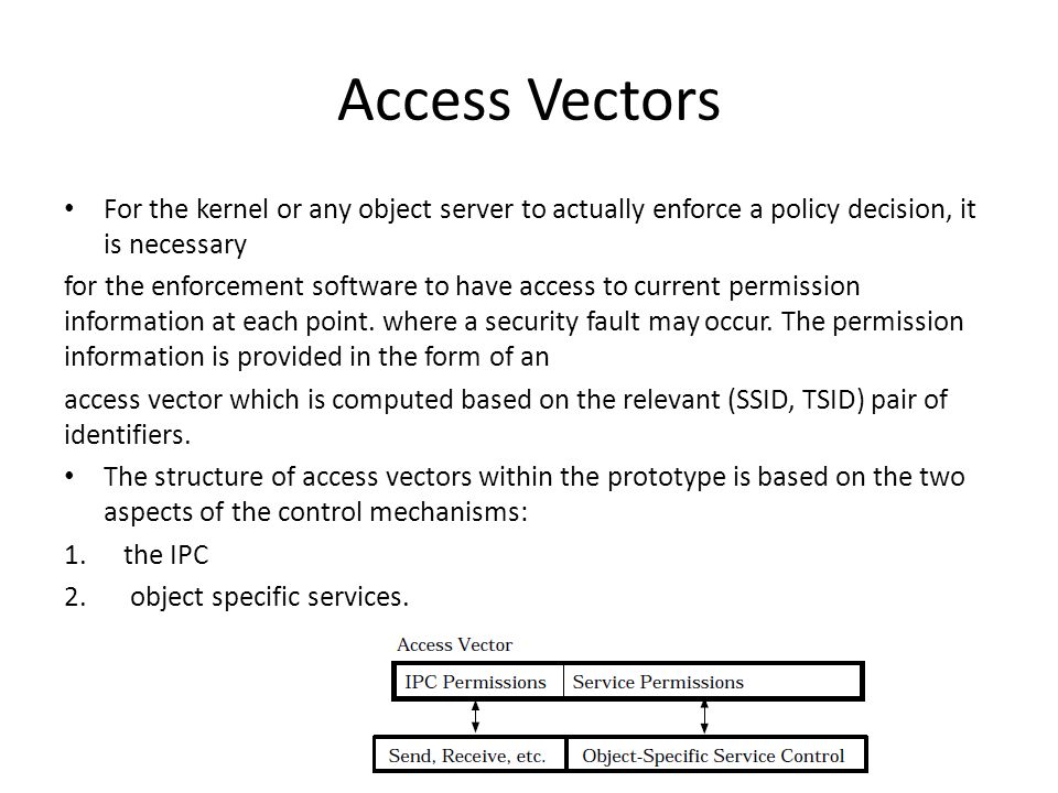 Access Vectors For the kernel or any object server to actually enforce a policy decision, it is necessary for the enforcement software to have access to current permission information at each point.