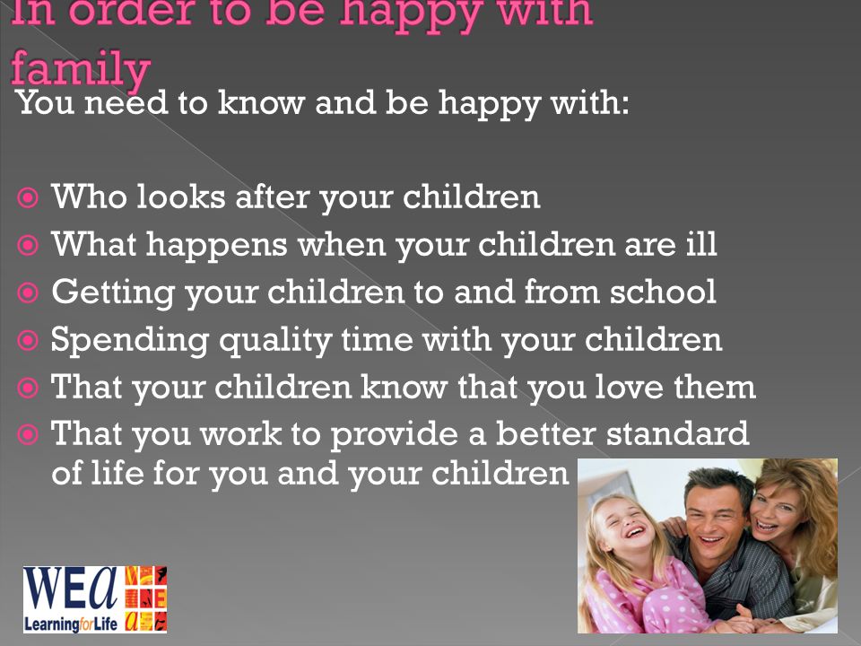 You need to know and be happy with:  Who looks after your children  What happens when your children are ill  Getting your children to and from school  Spending quality time with your children  That your children know that you love them  That you work to provide a better standard of life for you and your children