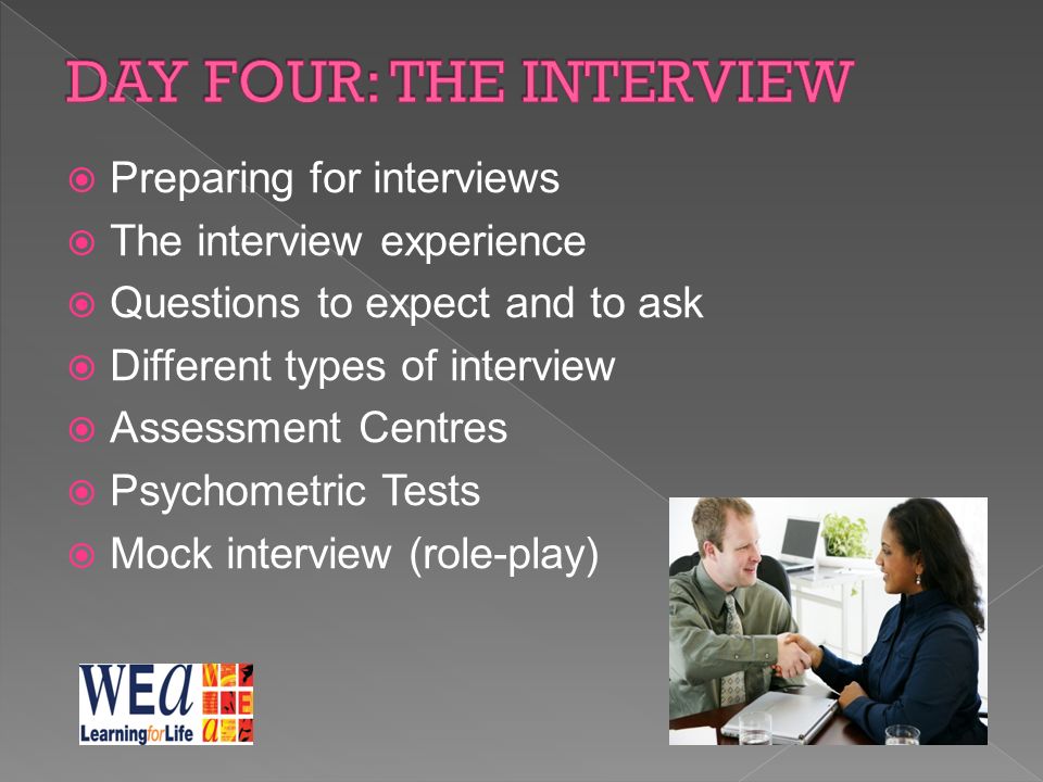  Preparing for interviews  The interview experience  Questions to expect and to ask  Different types of interview  Assessment Centres  Psychometric Tests  Mock interview (role-play)