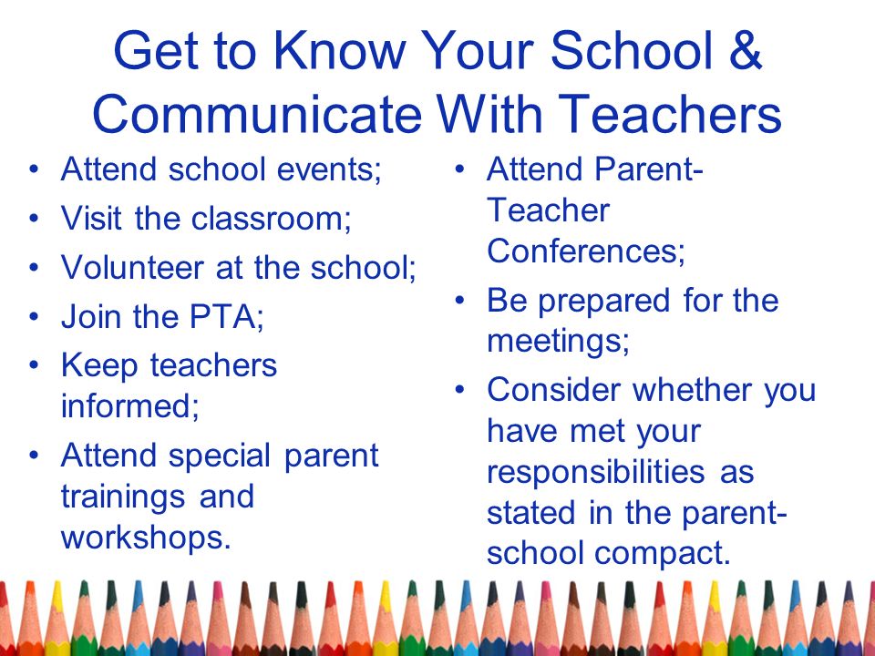 Get to Know Your School & Communicate With Teachers Attend school events; Visit the classroom; Volunteer at the school; Join the PTA; Keep teachers informed; Attend special parent trainings and workshops.