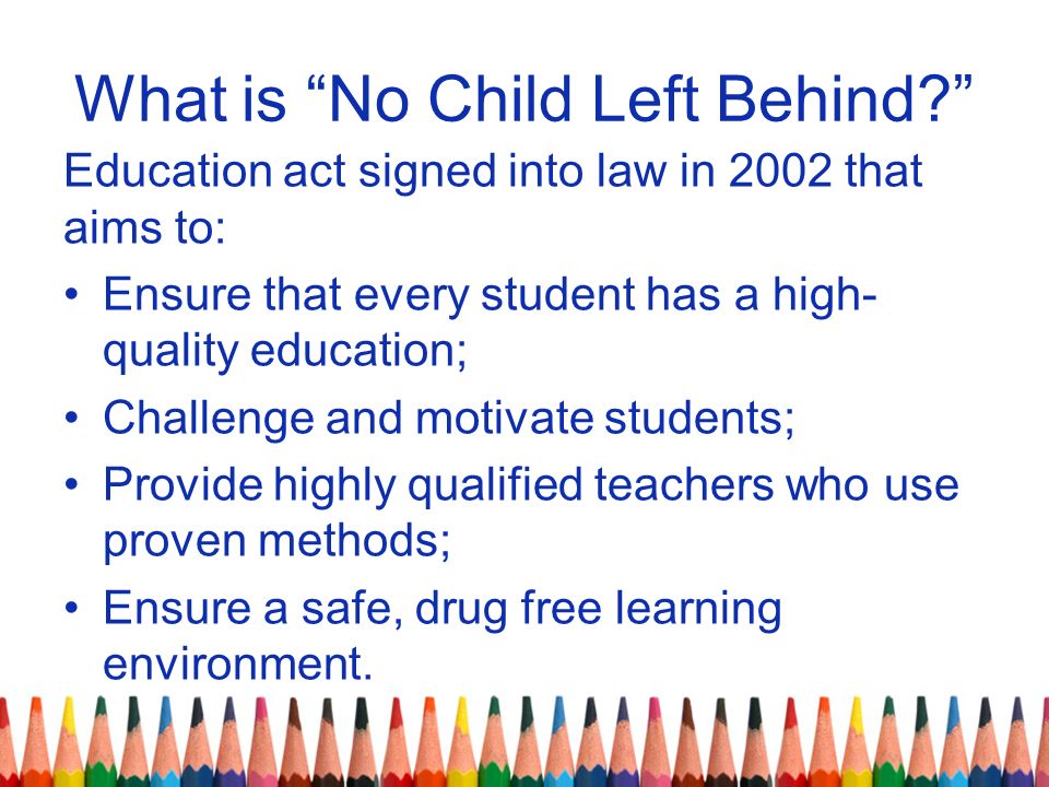 What is No Child Left Behind Education act signed into law in 2002 that aims to: Ensure that every student has a high- quality education; Challenge and motivate students; Provide highly qualified teachers who use proven methods; Ensure a safe, drug free learning environment.