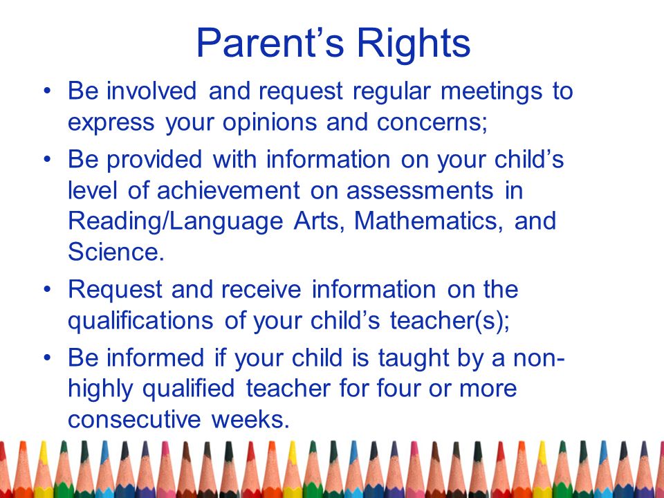 Parent’s Rights Be involved and request regular meetings to express your opinions and concerns; Be provided with information on your child’s level of achievement on assessments in Reading/Language Arts, Mathematics, and Science.