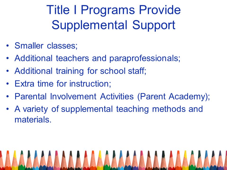 Title I Programs Provide Supplemental Support Smaller classes; Additional teachers and paraprofessionals; Additional training for school staff; Extra time for instruction; Parental Involvement Activities (Parent Academy); A variety of supplemental teaching methods and materials.