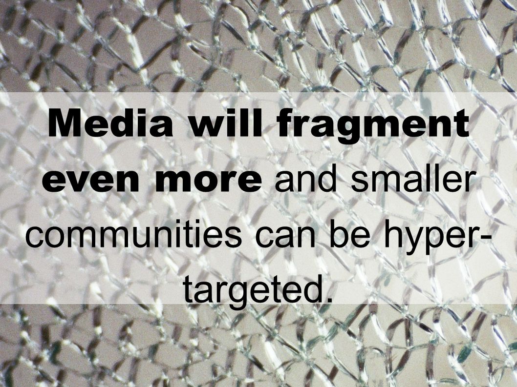 Media will fragment even more and smaller communities can be hyper- targeted.