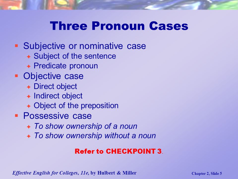 Effective English for Colleges, 11e, by Hulbert & Miller Chapter 2, Slide 5 Three Pronoun Cases  Subjective or nominative case  Subject of the sentence  Predicate pronoun  Objective case  Direct object  Indirect object  Object of the preposition  Possessive case  To show ownership of a noun  To show ownership without a noun Refer to CHECKPOINT 3.