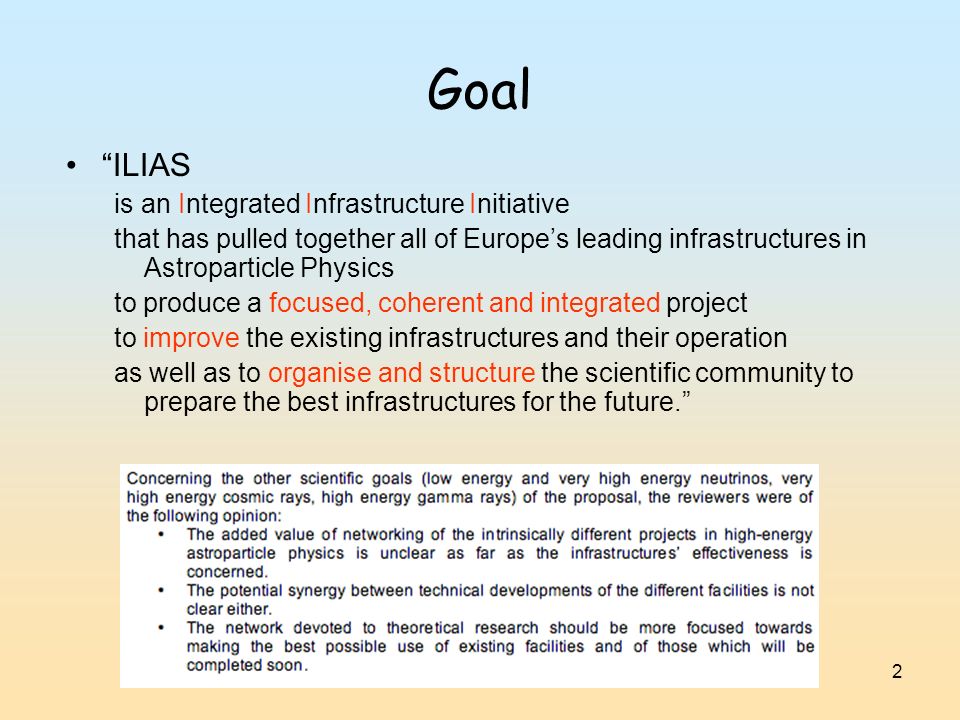 2 Goal ILIAS is an Integrated Infrastructure Initiative that has pulled together all of Europe’s leading infrastructures in Astroparticle Physics to produce a focused, coherent and integrated project to improve the existing infrastructures and their operation as well as to organise and structure the scientific community to prepare the best infrastructures for the future.