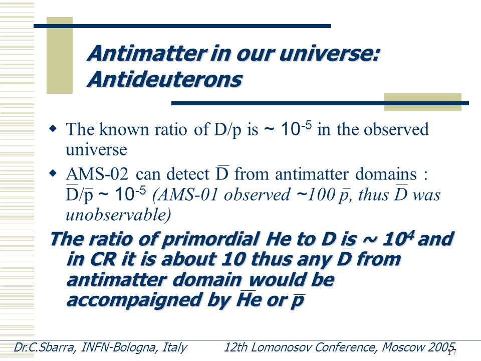 17  The known ratio of D/p is ~ in the observed universe  AMS-02 can detect D from antimatter domains : D/p ~ (AMS-01 observed ~ 100 p, thus D was unobservable) The ratio of primordial He to D is ~ 10 4 and in CR it is about 10 thus any D from antimatter domain would be accompaigned by He or p Antimatter in our universe: Antideuterons Dr.C.Sbarra, INFN-Bologna, Italy 12th Lomonosov Conference, Moscow 2005
