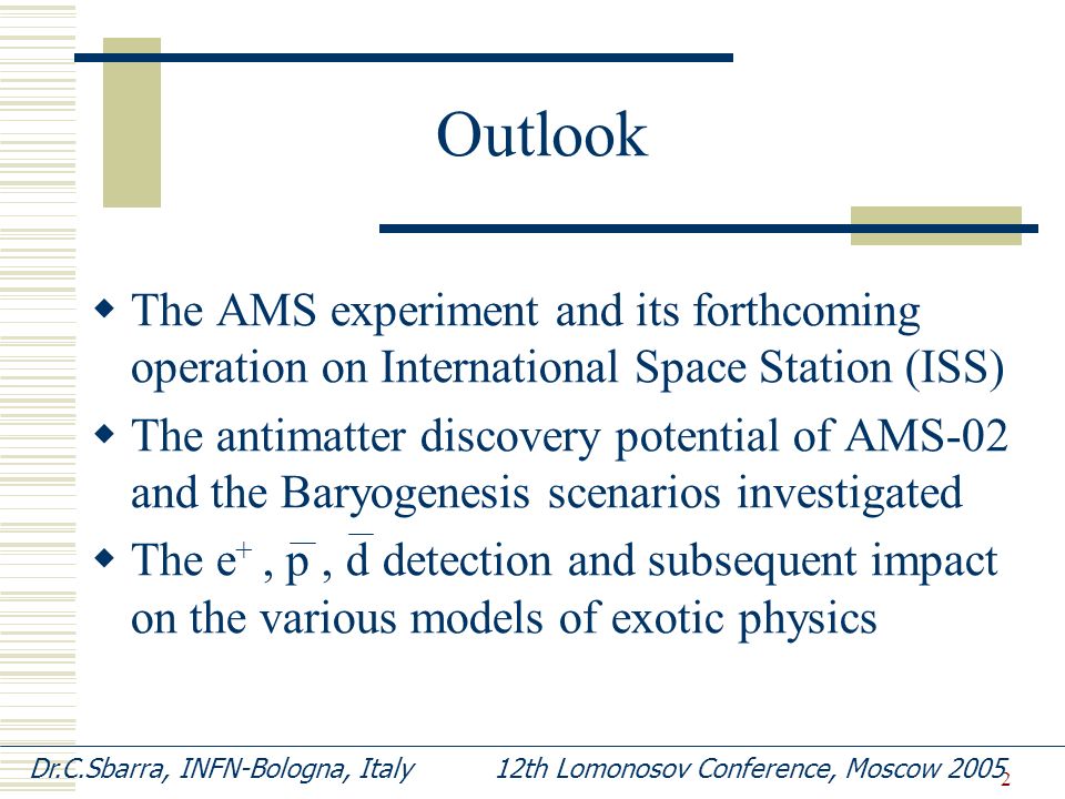 2 Outlook  The AMS experiment and its forthcoming operation on International Space Station (ISS)  The antimatter discovery potential of AMS-02 and the Baryogenesis scenarios investigated  The e +, p, d detection and subsequent impact on the various models of exotic physics Dr.C.Sbarra, INFN-Bologna, Italy 12th Lomonosov Conference, Moscow 2005