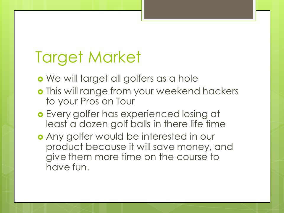 Target Market  We will target all golfers as a hole  This will range from your weekend hackers to your Pros on Tour  Every golfer has experienced losing at least a dozen golf balls in there life time  Any golfer would be interested in our product because it will save money, and give them more time on the course to have fun.