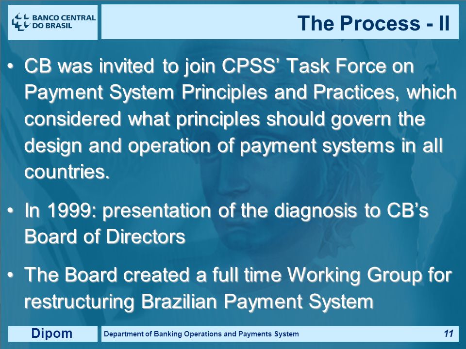 Dipom Department of Banking Operations and Payments System 10 Cost of reserves accounts fragilities, which amounted billions of dollars in ’s banking crises In 1998: diagnosis of all risks involved in internal (CB) and external (market) systems Systemic risk involved in rejecting overdrafts of participants’ net positions from clearinghouses Each diagnosis was sent to the internal and external systems’ managers for their remarks The Process - I