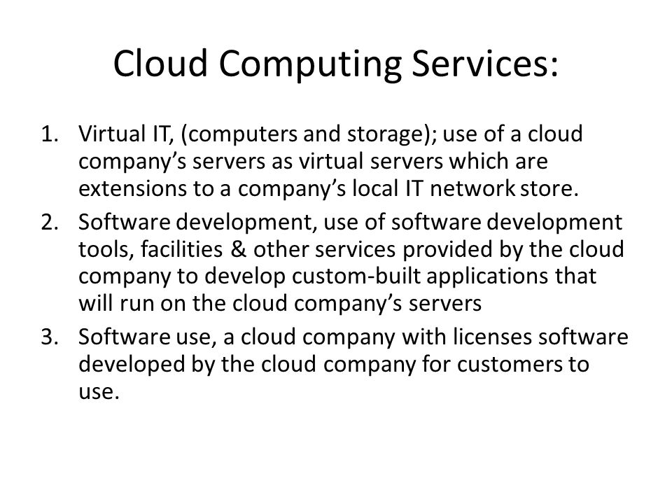 Cloud Computing Services: 1.Virtual IT, (computers and storage); use of a cloud company’s servers as virtual servers which are extensions to a company’s local IT network store.