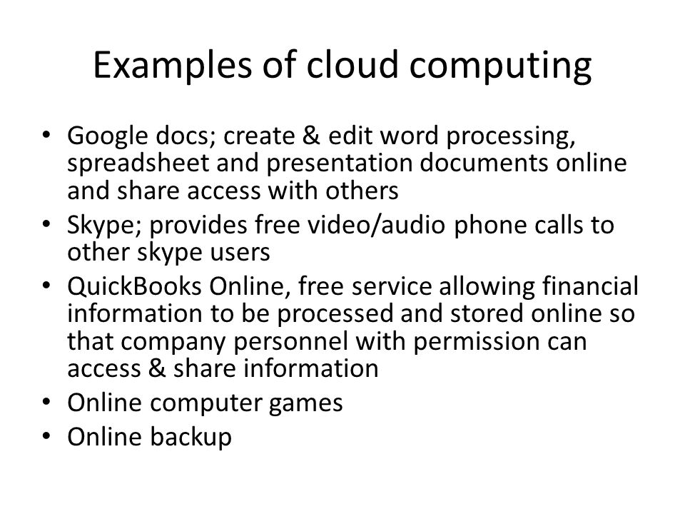 Examples of cloud computing Google docs; create & edit word processing, spreadsheet and presentation documents online and share access with others Skype; provides free video/audio phone calls to other skype users QuickBooks Online, free service allowing financial information to be processed and stored online so that company personnel with permission can access & share information Online computer games Online backup