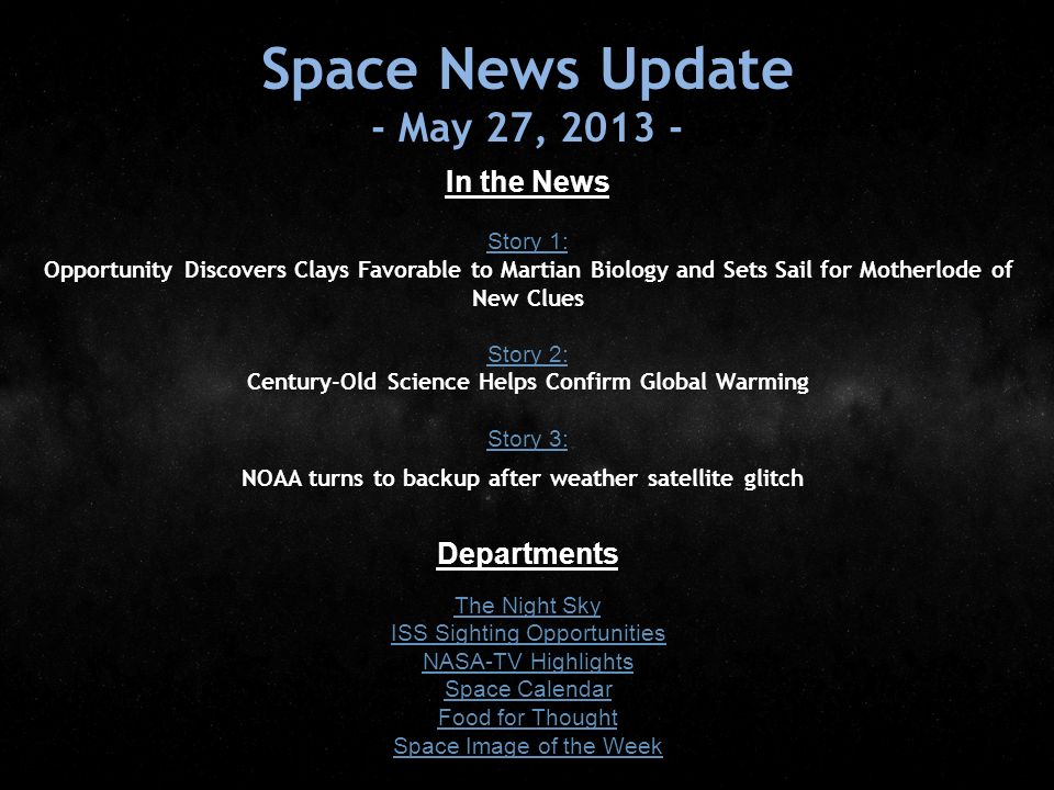 Space News Update - May 27, In the News Story 1: Story 1: Opportunity Discovers Clays Favorable to Martian Biology and Sets Sail for Motherlode of New Clues Story 2: Story 2: Century-Old Science Helps Confirm Global Warming Story 3: Story 3: NOAA turns to backup after weather satellite glitch Departments The Night Sky ISS Sighting Opportunities NASA-TV Highlights Space Calendar Food for Thought Space Image of the Week