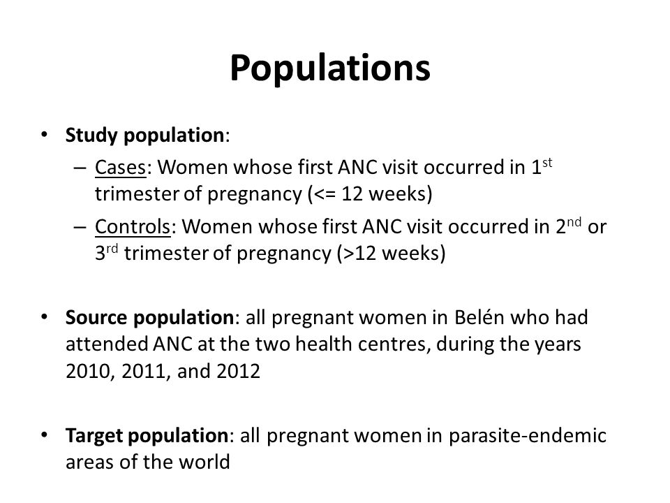 Populations Study population: – Cases: Women whose first ANC visit occurred in 1 st trimester of pregnancy (<= 12 weeks) – Controls: Women whose first ANC visit occurred in 2 nd or 3 rd trimester of pregnancy (>12 weeks) Source population: all pregnant women in Belén who had attended ANC at the two health centres, during the years 2010, 2011, and 2012 Target population: all pregnant women in parasite-endemic areas of the world