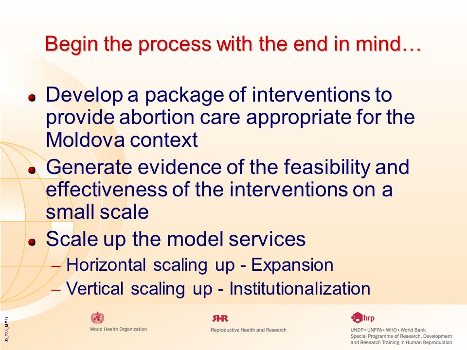 05_XXX_MM17 Begin the process with the end in mind… Develop a package of interventions to provide abortion care appropriate for the Moldova context Generate evidence of the feasibility and effectiveness of the interventions on a small scale Scale up the model services – Horizontal scaling up - Expansion – Vertical scaling up - Institutionalization