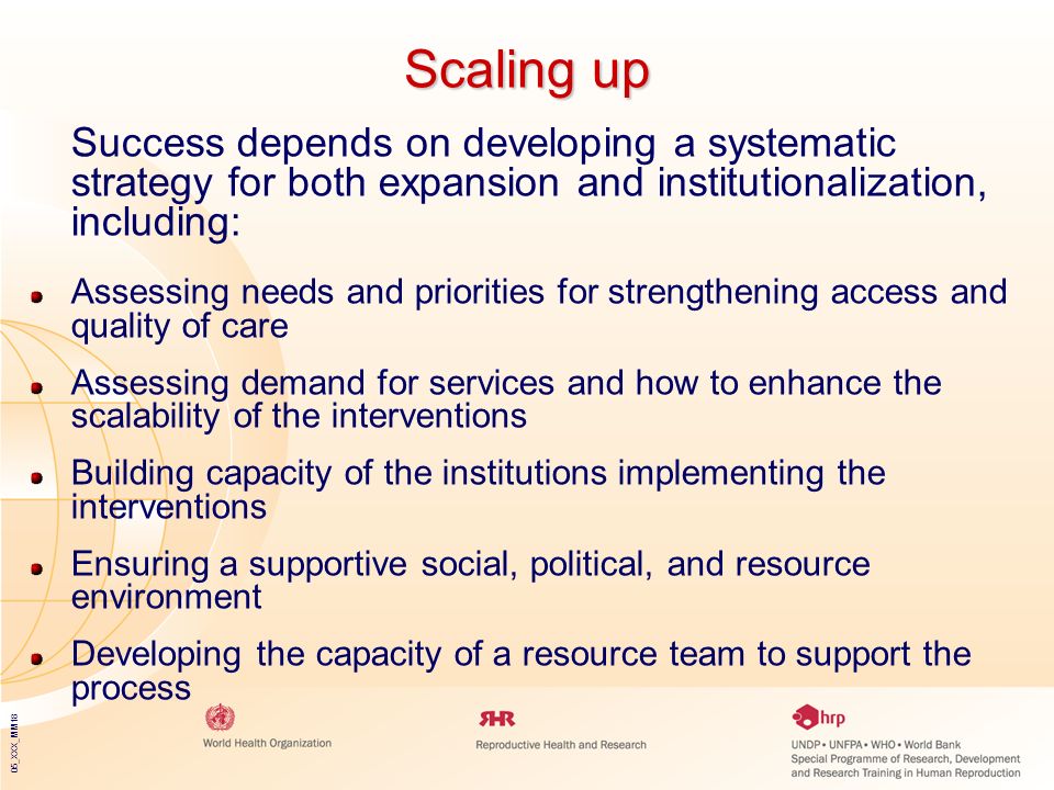 05_XXX_MM18 Scaling up Success depends on developing a systematic strategy for both expansion and institutionalization, including: Assessing needs and priorities for strengthening access and quality of care Assessing demand for services and how to enhance the scalability of the interventions Building capacity of the institutions implementing the interventions Ensuring a supportive social, political, and resource environment Developing the capacity of a resource team to support the process
