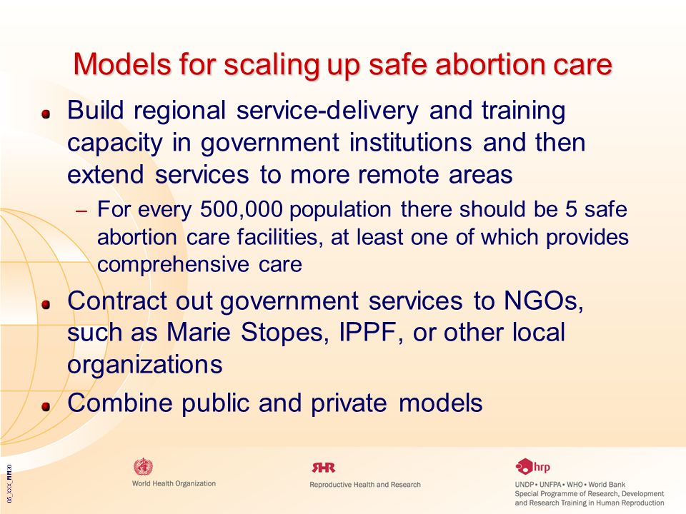 05_XXX_MM20 Models for scaling up safe abortion care Build regional service-delivery and training capacity in government institutions and then extend services to more remote areas – For every 500,000 population there should be 5 safe abortion care facilities, at least one of which provides comprehensive care Contract out government services to NGOs, such as Marie Stopes, IPPF, or other local organizations Combine public and private models