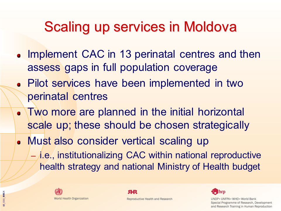 05_XXX_MM21 Scaling up services in Moldova Implement CAC in 13 perinatal centres and then assess gaps in full population coverage Pilot services have been implemented in two perinatal centres Two more are planned in the initial horizontal scale up; these should be chosen strategically Must also consider vertical scaling up – i.e., institutionalizing CAC within national reproductive health strategy and national Ministry of Health budget