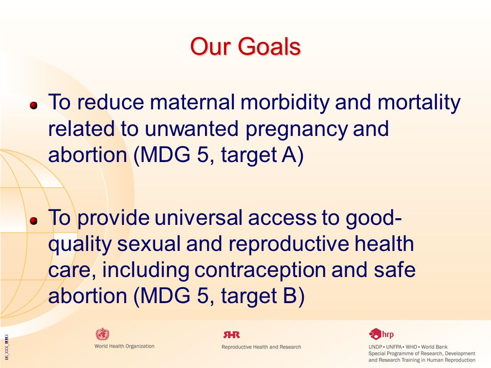 05_XXX_MM3 Our Goals To reduce maternal morbidity and mortality related to unwanted pregnancy and abortion (MDG 5, target A) To provide universal access to good- quality sexual and reproductive health care, including contraception and safe abortion (MDG 5, target B)