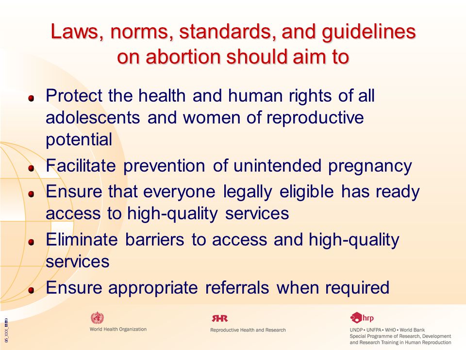 05_XXX_MM9 Laws, norms, standards, and guidelines on abortion should aim to Protect the health and human rights of all adolescents and women of reproductive potential Facilitate prevention of unintended pregnancy Ensure that everyone legally eligible has ready access to high-quality services Eliminate barriers to access and high-quality services Ensure appropriate referrals when required