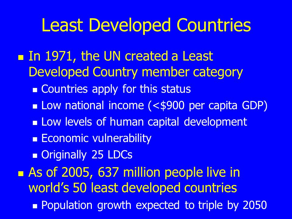 Least Developed Countries In 1971, the UN created a Least Developed Country member category Countries apply for this status Low national income (<$900 per capita GDP) Low levels of human capital development Economic vulnerability Originally 25 LDCs As of 2005, 637 million people live in world’s 50 least developed countries Population growth expected to triple by 2050