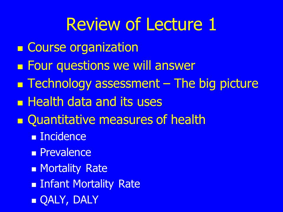 Review of Lecture 1 Course organization Four questions we will answer Technology assessment – The big picture Health data and its uses Quantitative measures of health Incidence Prevalence Mortality Rate Infant Mortality Rate QALY, DALY